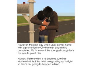 However, the next day when Silver comes home
with a promotion to City Planner, and a third
completed life time want, his youngest daughter is
the one to greet him.
His new lifetime want is to become Criminal
Mastermind, but the twins are growing up tonight
so that’s not going to happen in time.
 