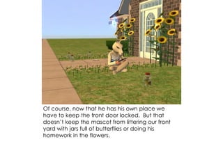 Of course, now that he has his own place we
have to keep the front door locked. But that
doesn’t keep the mascot from littering our front
yard with jars full of butterflies or doing his
homework in the flowers.
 