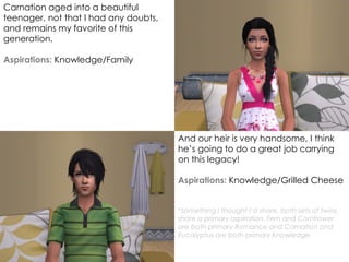 Carnation aged into a beautiful
teenager, not that I had any doubts,
and remains my favorite of this
generation.
Aspirations: Knowledge/Family
And our heir is very handsome, I think
he’s going to do a great job carrying
on this legacy!
Aspirations: Knowledge/Grilled Cheese
*Something I thought I’d share, both sets of twins
share a primary aspiration. Fern and Cornflower
are both primary Romance and Carnation and
Eucalyptus are both primary Knowledge.
 