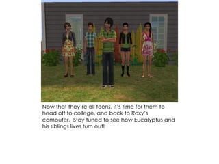 Now that they’re all teens, it’s time for them to
head off to college, and back to Roxy’s
computer. Stay tuned to see how Eucalyptus and
his siblings lives turn out!
 
