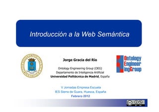 Introducción a la Web Semántica


              Jorge Gracia del Río

           Ontology Engineering Group (OEG)
         Departamento de Inteligencia Artificial
      Universidad Politécnica de Madrid, España


             V Jornadas Empresa Escuela
         IES Sierra de Guara, Huesca, España
                     Febrero 2012
 