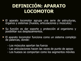 DEFINICIÓN: APARATO
             LOCOMOTOR
►   El aparato locomotor agrupa una serie de estructuras,
    órganos y sistemas (huesos, articulaciones y músculos)
►   Su función es dar soporte y protección al organismo y
    posibilitar sus desplazamientos.
►   El aparato locomotor funciona como un sistema complejo
    de palancas, donde:

     - Los músculos aportan las fuerza
     - Las articulaciones hacen las veces de punto de apoyo
     - Los huesos se comportan como los segmentos móviles
 