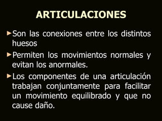 ARTICULACIONES
►Son  las conexiones entre los distintos
 huesos
►Permiten los movimientos normales y
 evitan los anormales.
►Los componentes de una articulación
 trabajan conjuntamente para facilitar
 un movimiento equilibrado y que no
 cause daño.
 