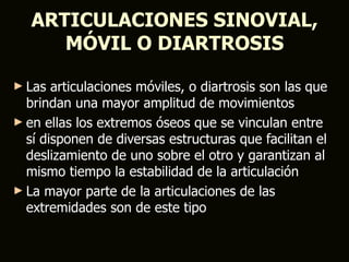 ARTICULACIONES SINOVIAL,
      MÓVIL O DIARTROSIS

► Las  articulaciones móviles, o diartrosis son las que
  brindan una mayor amplitud de movimientos
► en ellas los extremos óseos que se vinculan entre
  sí disponen de diversas estructuras que facilitan el
  deslizamiento de uno sobre el otro y garantizan al
  mismo tiempo la estabilidad de la articulación
► La mayor parte de la articulaciones de las
  extremidades son de este tipo
 