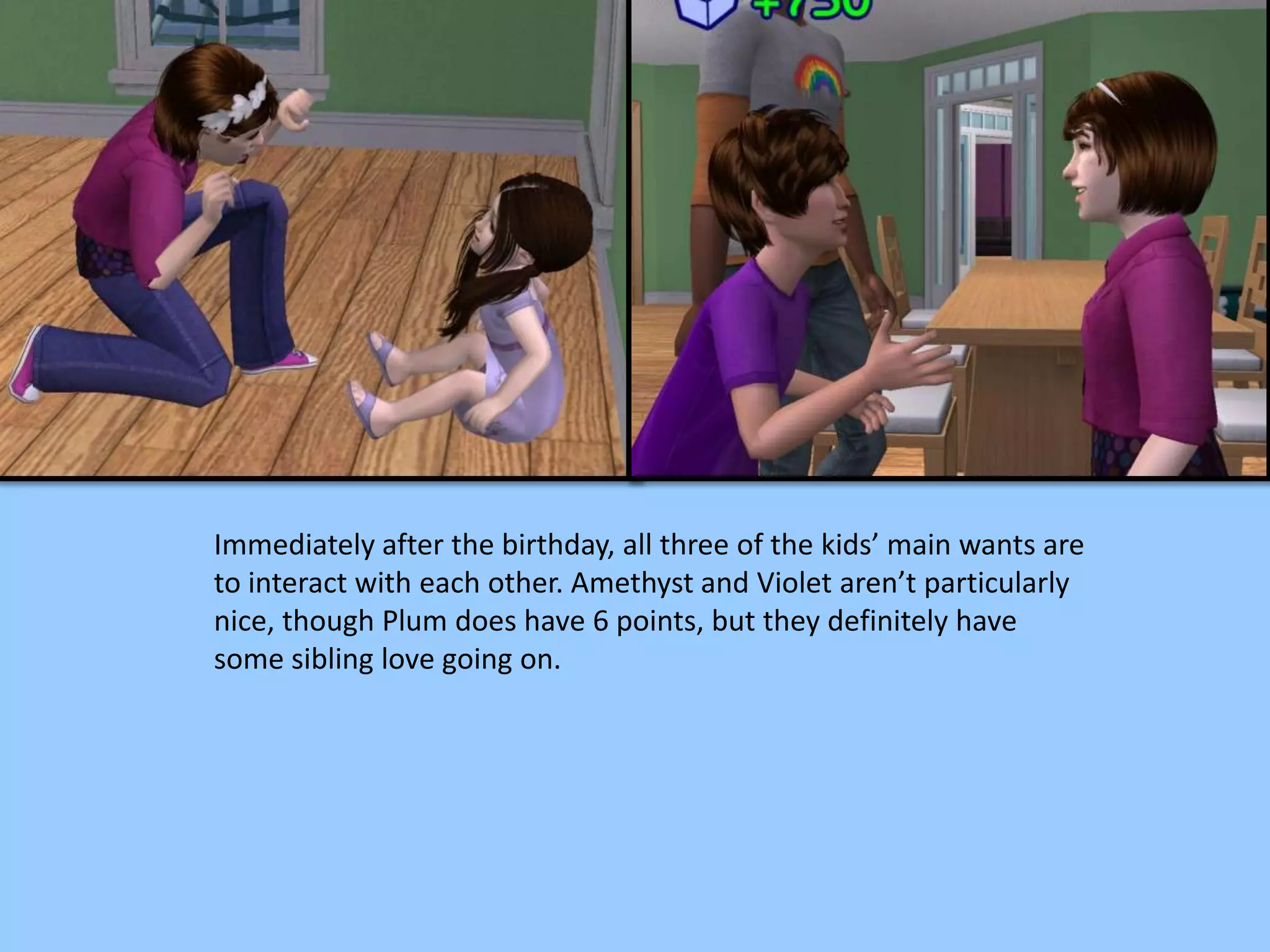 Immediately after the birthday, all three of the kids’ main wants are
to interact with each other. Amethyst and Violet aren’t particularly
nice, though Plum does have 6 points, but they definitely have
some sibling love going on.
 