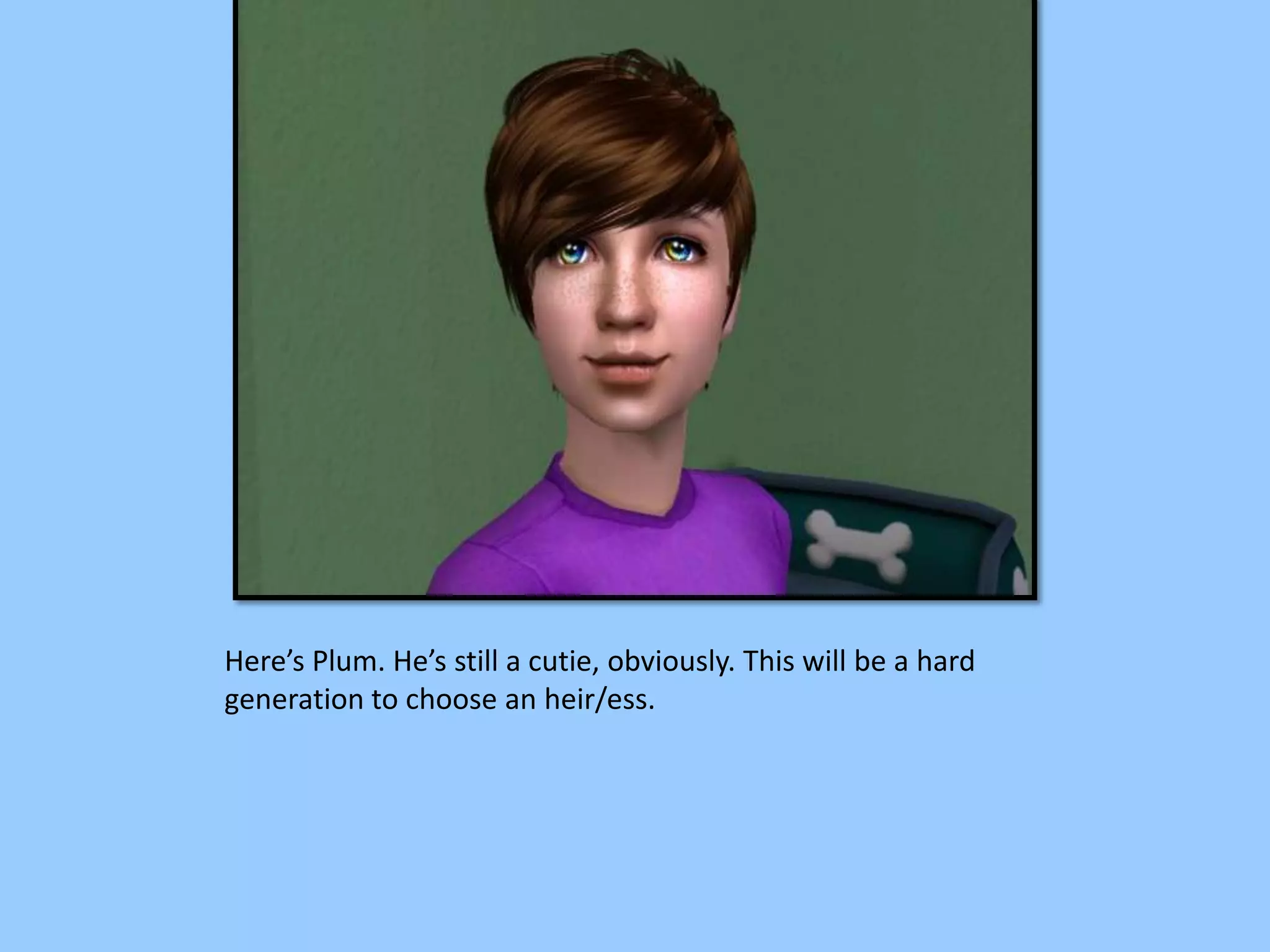 Here’s Plum. He’s still a cutie, obviously. This will be a hard
generation to choose an heir/ess.
 