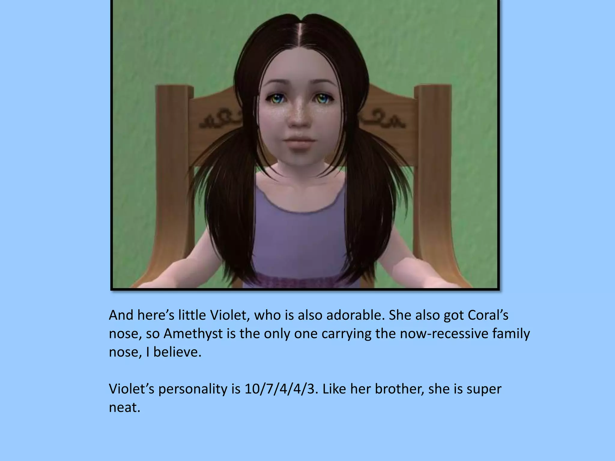 And here’s little Violet, who is also adorable. She also got Coral’s
nose, so Amethyst is the only one carrying the now-recessive family
nose, I believe.
Violet’s personality is 10/7/4/4/3. Like her brother, she is super
neat.
 