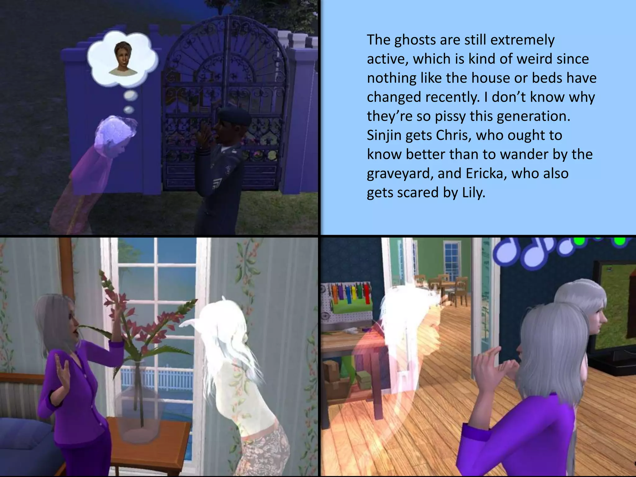 The ghosts are still extremely
active, which is kind of weird since
nothing like the house or beds have
changed recently. I don’t know why
they’re so pissy this generation.
Sinjin gets Chris, who ought to
know better than to wander by the
graveyard, and Ericka, who also
gets scared by Lily.
 