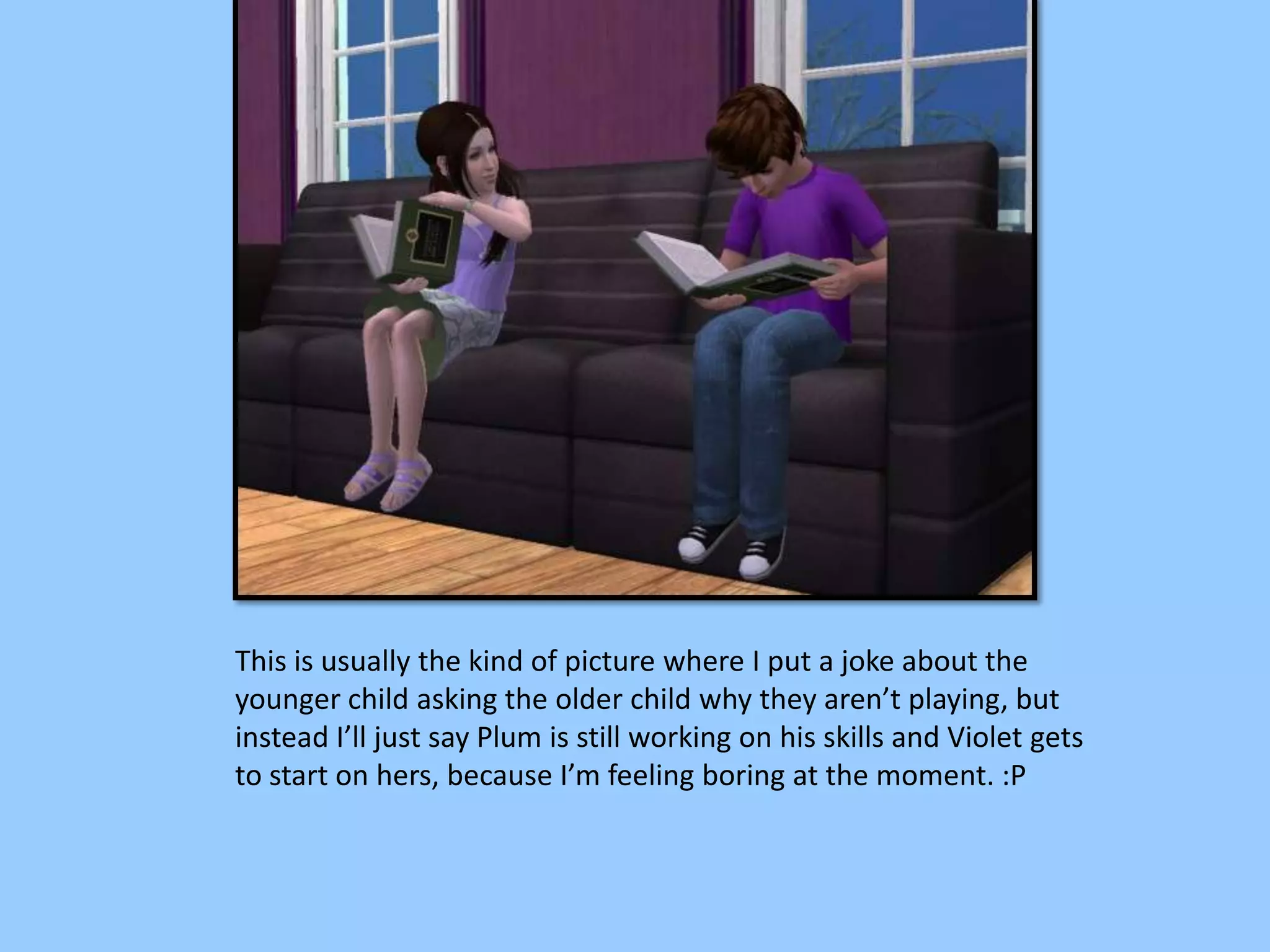 This is usually the kind of picture where I put a joke about the
younger child asking the older child why they aren’t playing, but
instead I’ll just say Plum is still working on his skills and Violet gets
to start on hers, because I’m feeling boring at the moment. :P
 