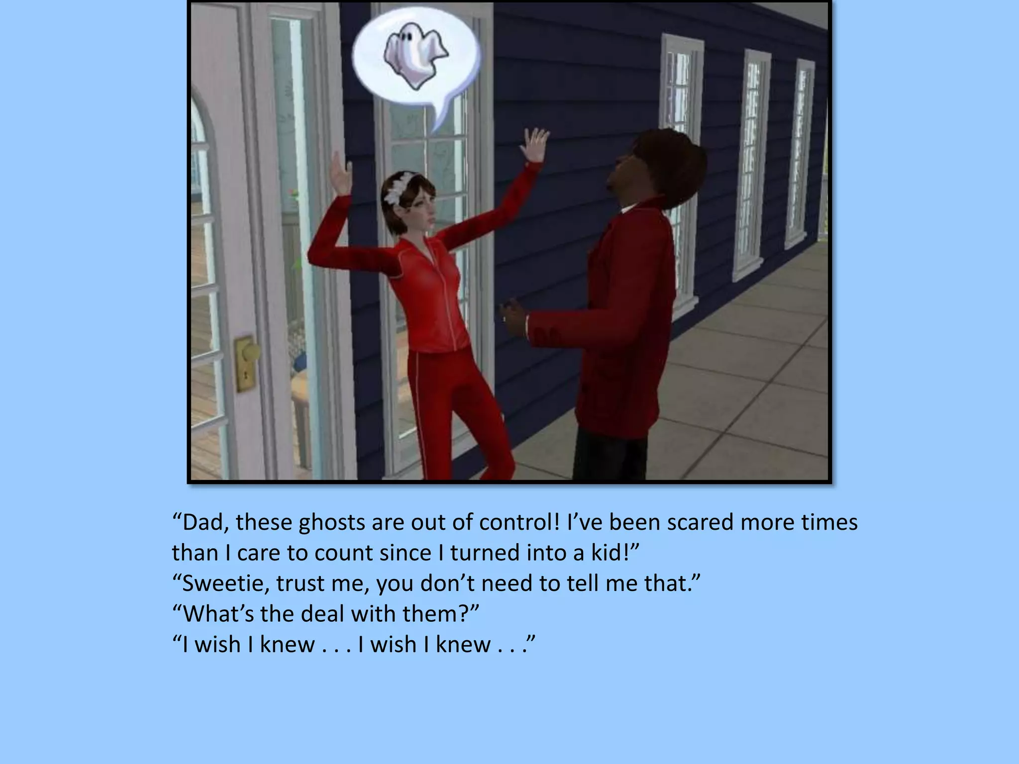 “Dad, these ghosts are out of control! I’ve been scared more times
than I care to count since I turned into a kid!”
“Sweetie, trust me, you don’t need to tell me that.”
“What’s the deal with them?”
“I wish I knew . . . I wish I knew . . .”
 