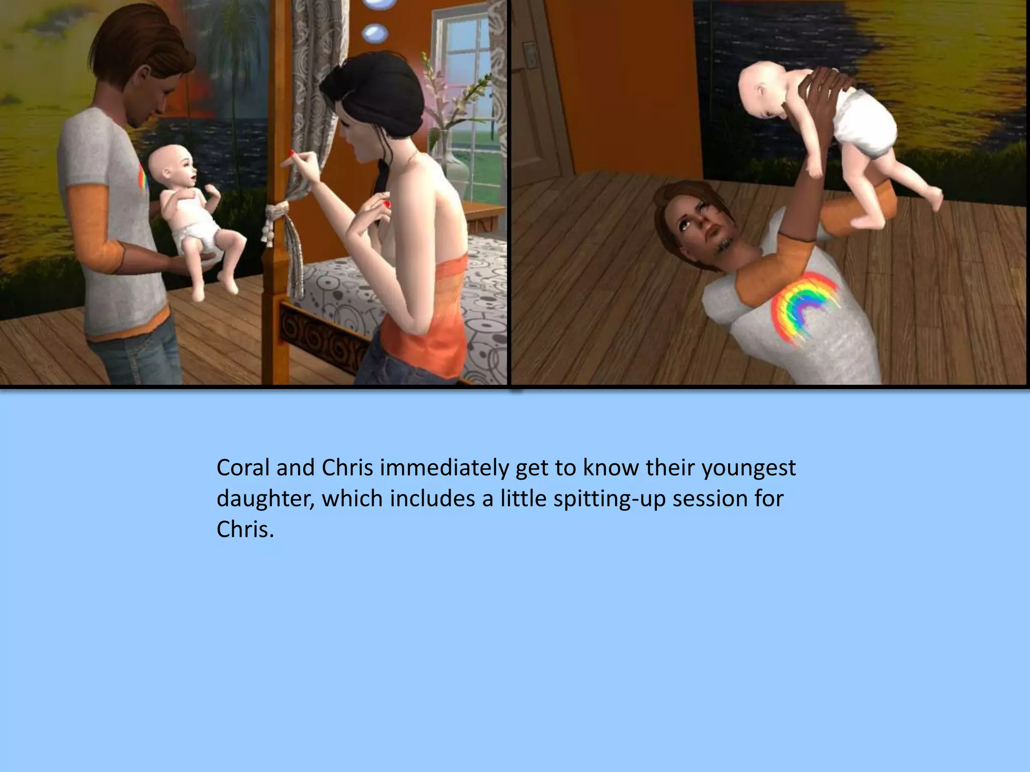 Coral and Chris immediately get to know their youngest
daughter, which includes a little spitting-up session for
Chris.
 