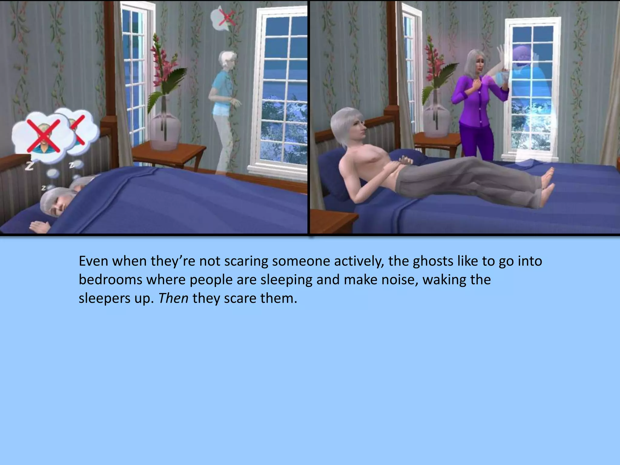 Even when they’re not scaring someone actively, the ghosts like to go into
bedrooms where people are sleeping and make noise, waking the
sleepers up. Then they scare them.
 