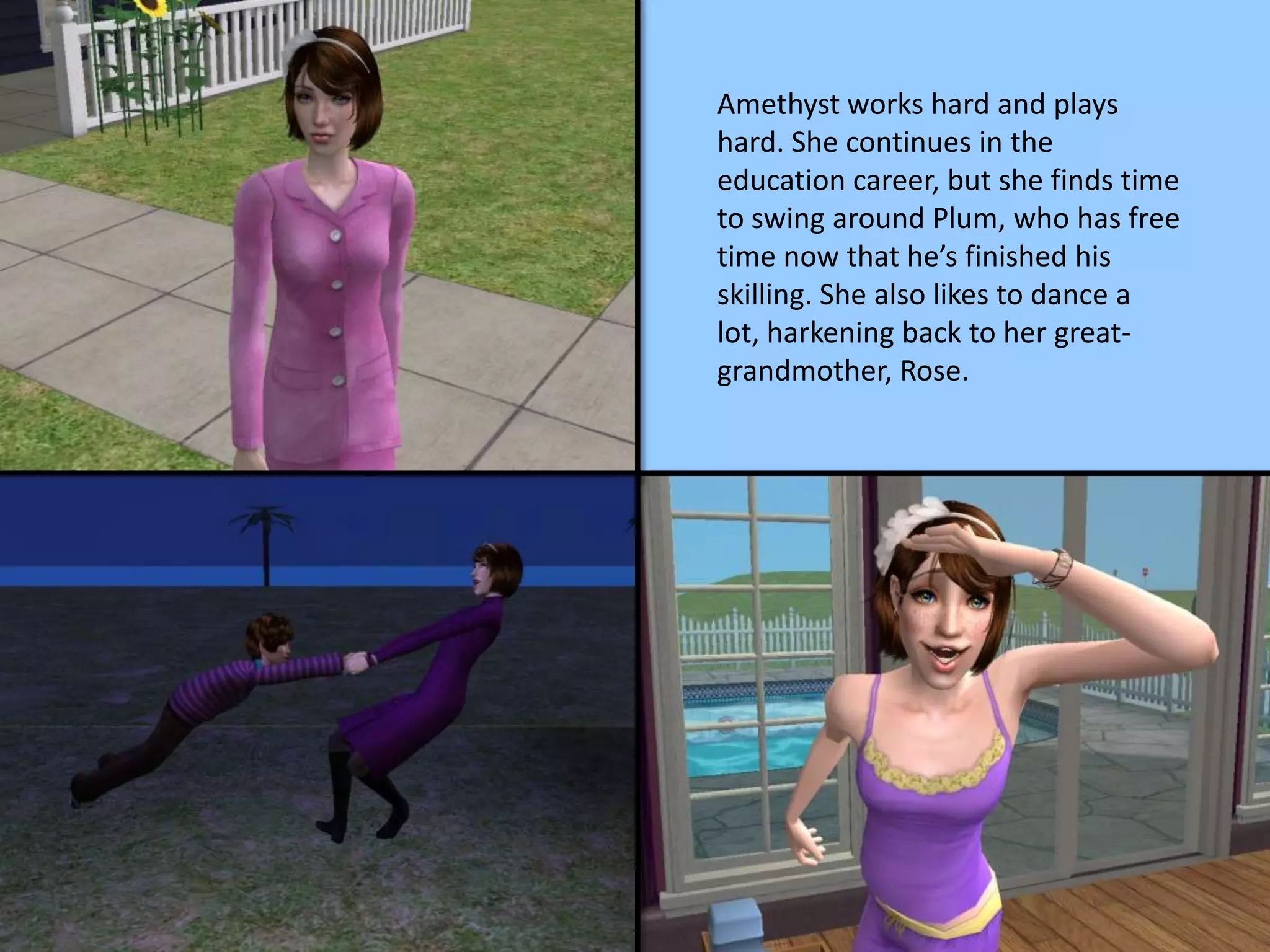 Amethyst works hard and plays
hard. She continues in the
education career, but she finds time
to swing around Plum, who has free
time now that he’s finished his
skilling. She also likes to dance a
lot, harkening back to her great-
grandmother, Rose.
 