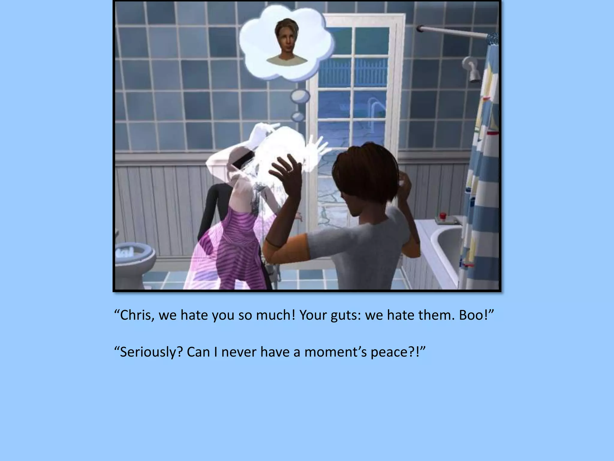 “Chris, we hate you so much! Your guts: we hate them. Boo!”
“Seriously? Can I never have a moment’s peace?!”
 