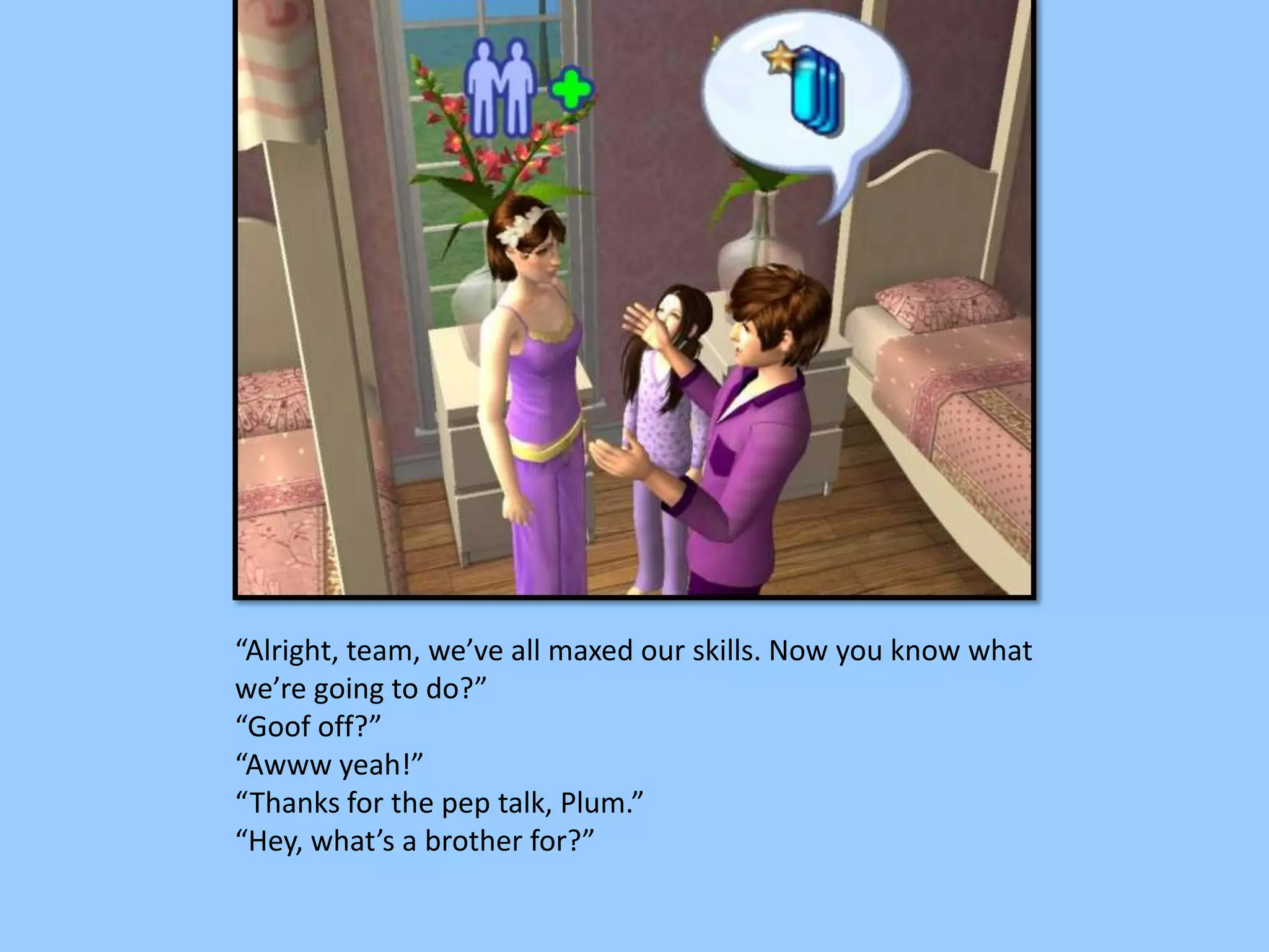 “Alright, team, we’ve all maxed our skills. Now you know what
we’re going to do?”
“Goof off?”
“Awww yeah!”
“Thanks for the pep talk, Plum.”
“Hey, what’s a brother for?”
 