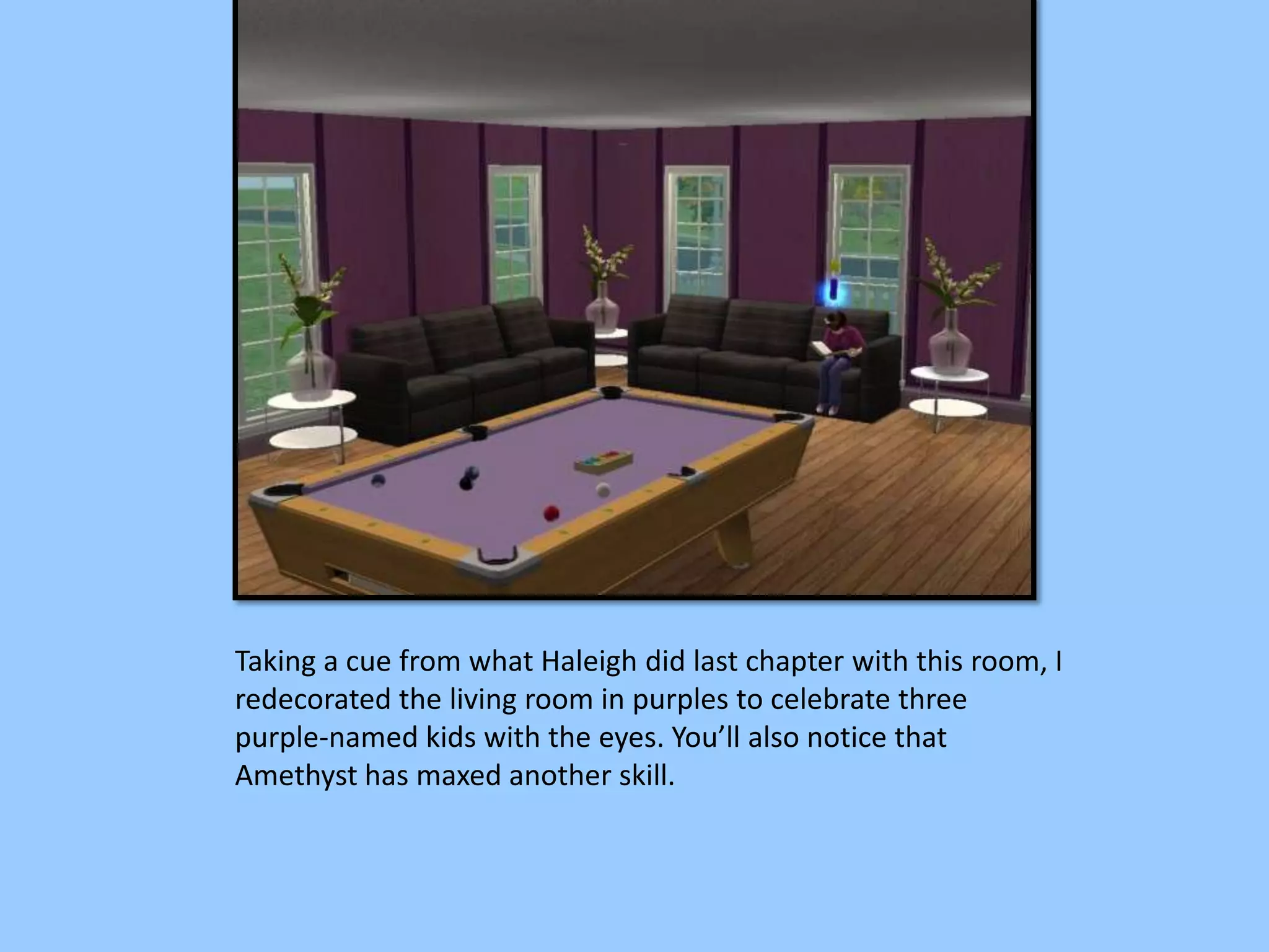 Taking a cue from what Haleigh did last chapter with this room, I
redecorated the living room in purples to celebrate three
purple-named kids with the eyes. You’ll also notice that
Amethyst has maxed another skill.
 