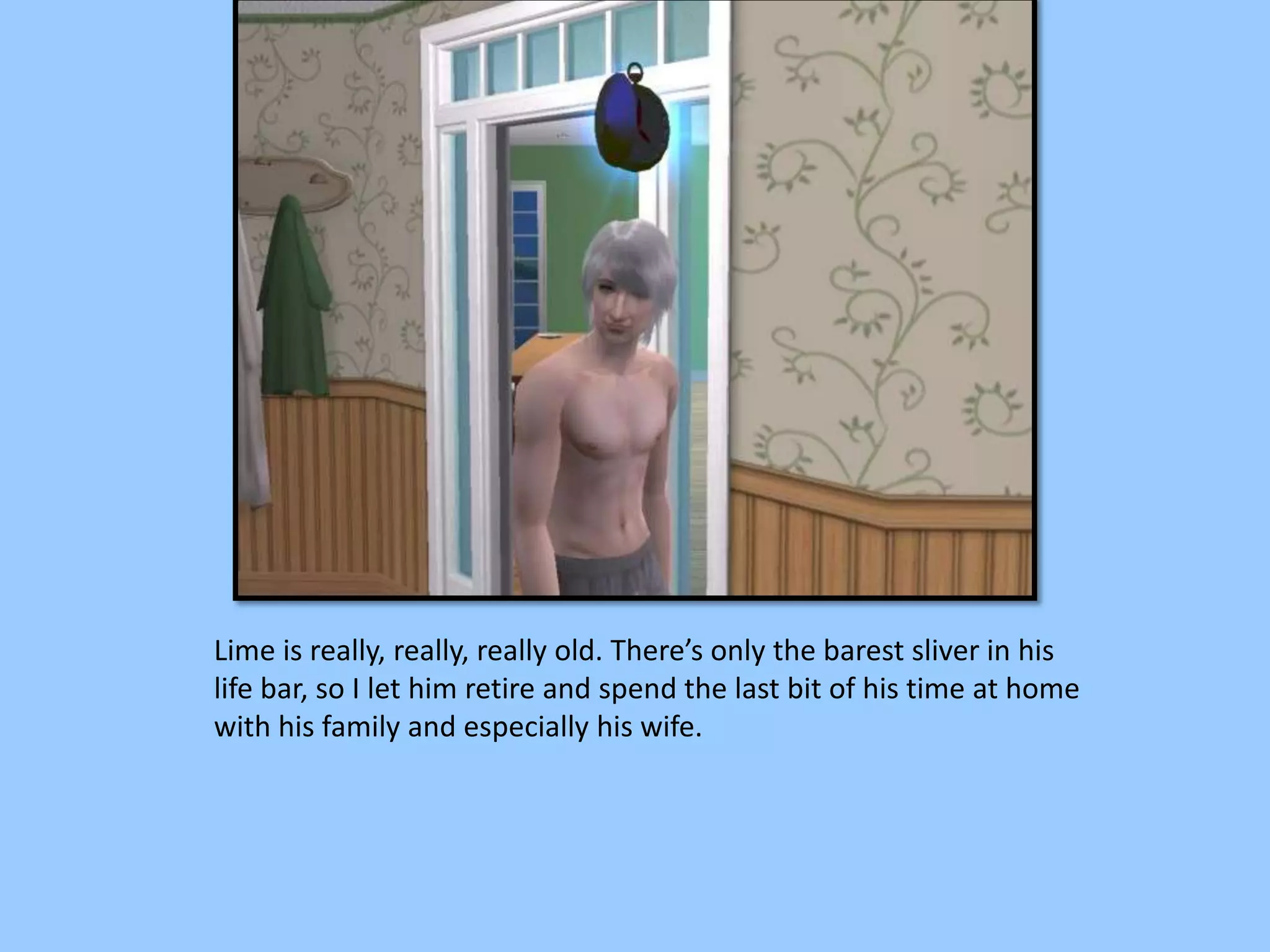 Lime is really, really, really old. There’s only the barest sliver in his
life bar, so I let him retire and spend the last bit of his time at home
with his family and especially his wife.
 