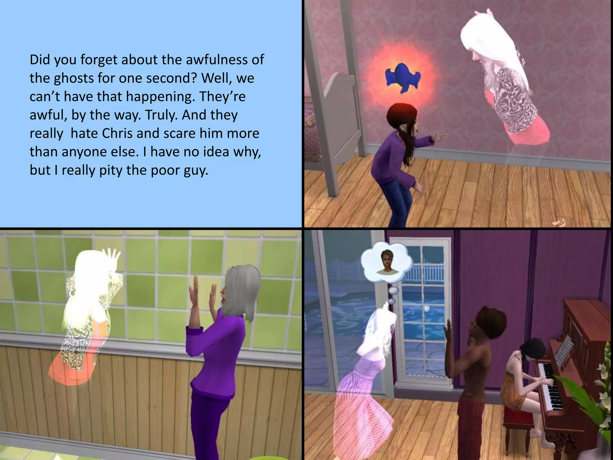 Did you forget about the awfulness of
the ghosts for one second? Well, we
can’t have that happening. They’re
awful, by the way. Truly. And they
really hate Chris and scare him more
than anyone else. I have no idea why,
but I really pity the poor guy.
 