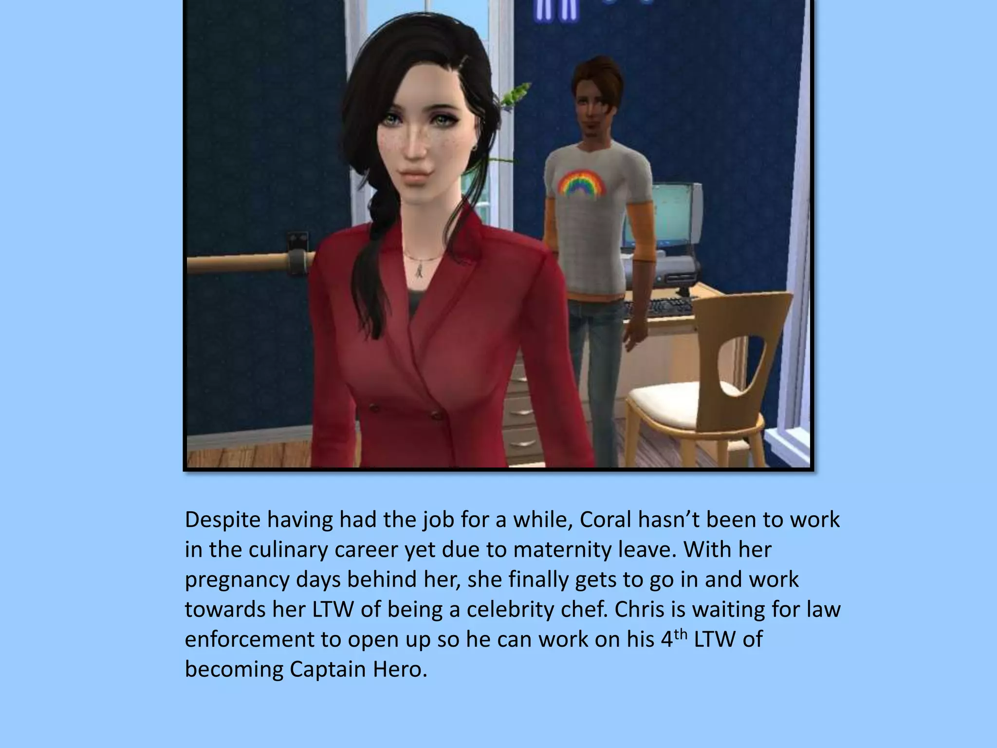 Despite having had the job for a while, Coral hasn’t been to work
in the culinary career yet due to maternity leave. With her
pregnancy days behind her, she finally gets to go in and work
towards her LTW of being a celebrity chef. Chris is waiting for law
enforcement to open up so he can work on his 4th LTW of
becoming Captain Hero.
 