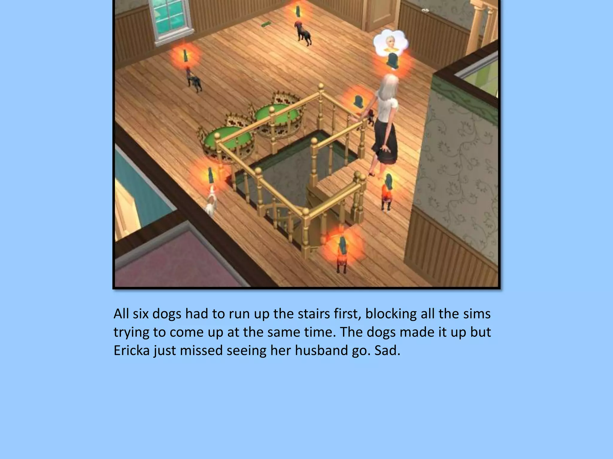 All six dogs had to run up the stairs first, blocking all the sims
trying to come up at the same time. The dogs made it up but
Ericka just missed seeing her husband go. Sad.
 