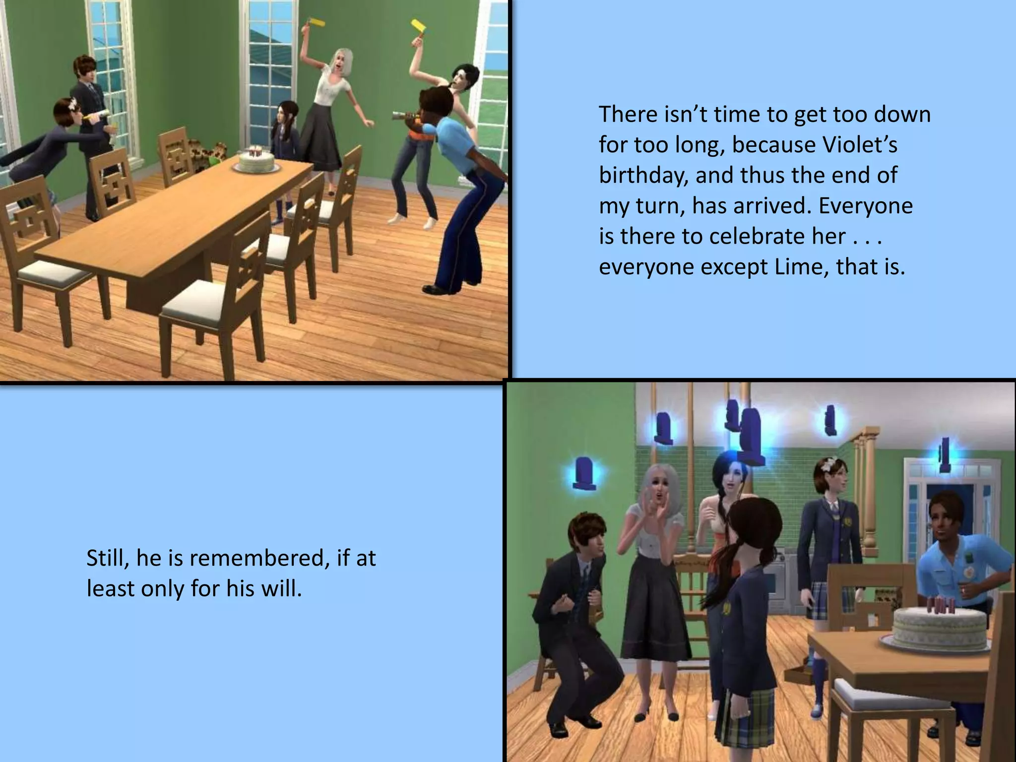 There isn’t time to get too down
for too long, because Violet’s
birthday, and thus the end of
my turn, has arrived. Everyone
is there to celebrate her . . .
everyone except Lime, that is.
Still, he is remembered, if at
least only for his will.
 