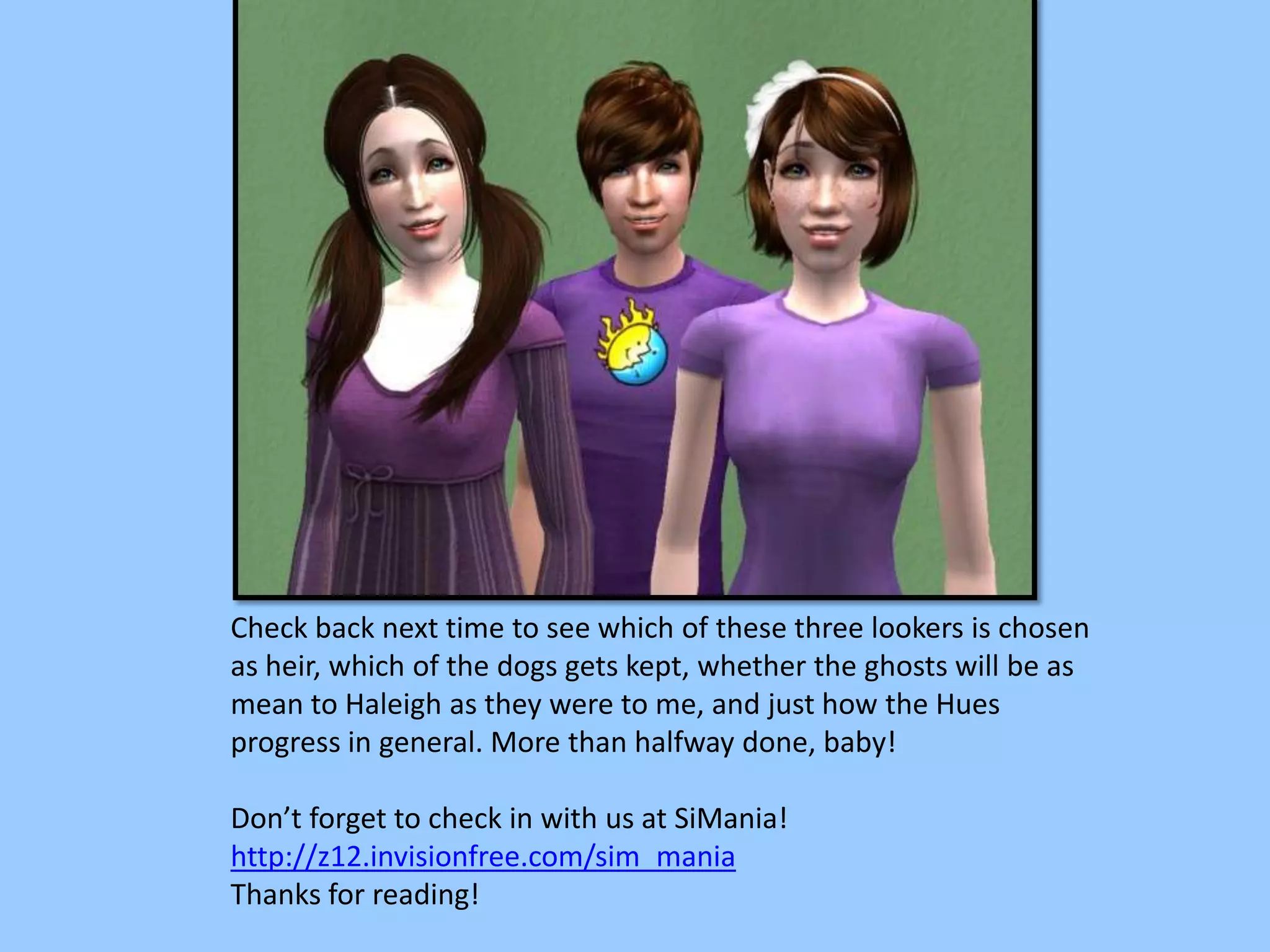Check back next time to see which of these three lookers is chosen
as heir, which of the dogs gets kept, whether the ghosts will be as
mean to Haleigh as they were to me, and just how the Hues
progress in general. More than halfway done, baby!
Don’t forget to check in with us at SiMania!
http://z12.invisionfree.com/sim_mania
Thanks for reading!
 