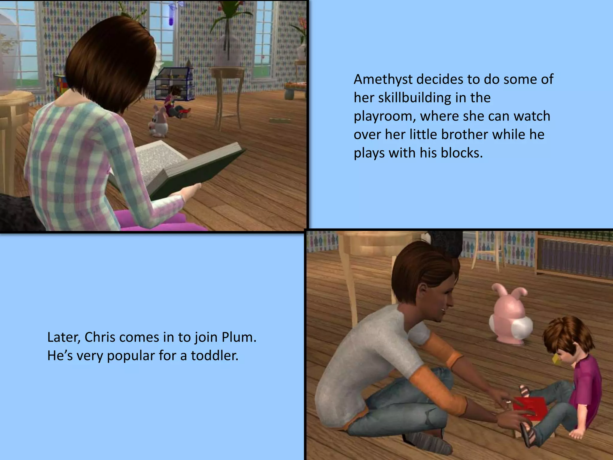 Amethyst decides to do some of
her skillbuilding in the
playroom, where she can watch
over her little brother while he
plays with his blocks.
Later, Chris comes in to join Plum.
He’s very popular for a toddler.
 