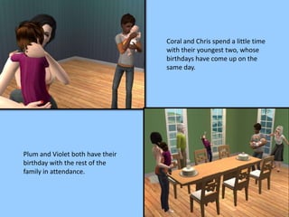 Coral and Chris spend a little time
with their youngest two, whose
birthdays have come up on the
same day.
Plum and Violet both have their
birthday with the rest of the
family in attendance.
 