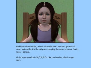 And here’s little Violet, who is also adorable. She also got Coral’s
nose, so Amethyst is the only one carrying the now-recessive family
nose, I believe.
Violet’s personality is 10/7/4/4/3. Like her brother, she is super
neat.
 