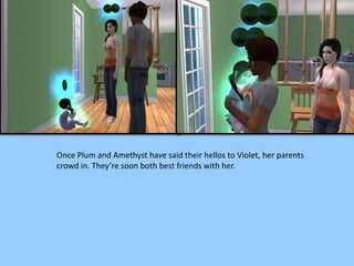 Once Plum and Amethyst have said their hellos to Violet, her parents
crowd in. They’re soon both best friends with her.
 