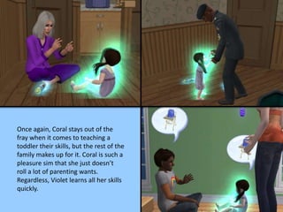 Once again, Coral stays out of the
fray when it comes to teaching a
toddler their skills, but the rest of the
family makes up for it. Coral is such a
pleasure sim that she just doesn’t
roll a lot of parenting wants.
Regardless, Violet learns all her skills
quickly.
 