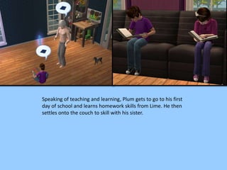 Speaking of teaching and learning, Plum gets to go to his first
day of school and learns homework skills from Lime. He then
settles onto the couch to skill with his sister.
 