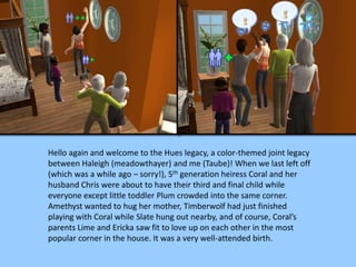 Hello again and welcome to the Hues legacy, a color-themed joint legacy
between Haleigh (meadowthayer) and me (Taube)! When we last left off
(which was a while ago – sorry!), 5th generation heiress Coral and her
husband Chris were about to have their third and final child while
everyone except little toddler Plum crowded into the same corner.
Amethyst wanted to hug her mother, Timberwolf had just finished
playing with Coral while Slate hung out nearby, and of course, Coral’s
parents Lime and Ericka saw fit to love up on each other in the most
popular corner in the house. It was a very well-attended birth.
 