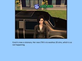 Coral is now a visionary. Her new LTW is to woohoo 20 sims, which is so
not happening.
 