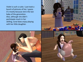 Violet is such a cutie. I just took a
bunch of pictures of her. I guess
it’s mostly because she’s the last
baby of the generation.
Also, although she didn’t
participate much in her
skilling, Coral does enjoy playing
with her little daughter.
 