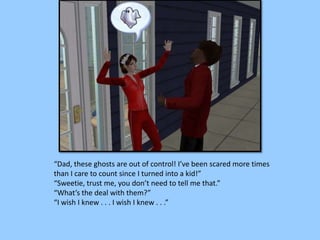 “Dad, these ghosts are out of control! I’ve been scared more times
than I care to count since I turned into a kid!”
“Sweetie, trust me, you don’t need to tell me that.”
“What’s the deal with them?”
“I wish I knew . . . I wish I knew . . .”
 