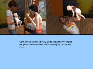 Coral and Chris immediately get to know their youngest
daughter, which includes a little spitting-up session for
Chris.
 