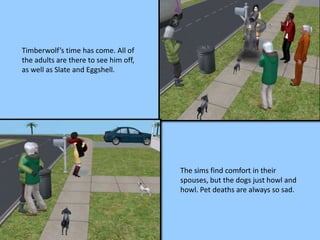 Timberwolf’s time has come. All of
the adults are there to see him off,
as well as Slate and Eggshell.
The sims find comfort in their
spouses, but the dogs just howl and
howl. Pet deaths are always so sad.
 