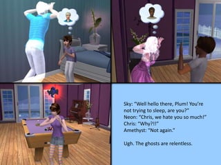 Sky: “Well hello there, Plum! You’re
not trying to sleep, are you?”
Neon: “Chris, we hate you so much!”
Chris: “Why?!!”
Amethyst: “Not again.”
Ugh. The ghosts are relentless.
 
