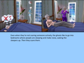 Even when they’re not scaring someone actively, the ghosts like to go into
bedrooms where people are sleeping and make noise, waking the
sleepers up. Then they scare them.
 