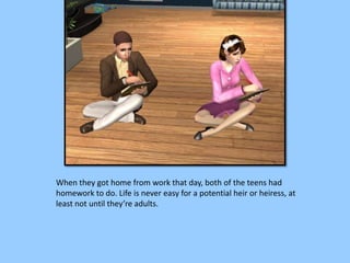 When they got home from work that day, both of the teens had
homework to do. Life is never easy for a potential heir or heiress, at
least not until they’re adults.
 