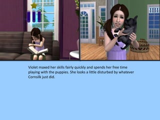 Violet maxed her skills fairly quickly and spends her free time
playing with the puppies. She looks a little disturbed by whatever
Cornsilk just did.
 