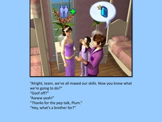 “Alright, team, we’ve all maxed our skills. Now you know what
we’re going to do?”
“Goof off?”
“Awww yeah!”
“Thanks for the pep talk, Plum.”
“Hey, what’s a brother for?”
 
