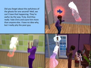 Did you forget about the awfulness of
the ghosts for one second? Well, we
can’t have that happening. They’re
awful, by the way. Truly. And they
really hate Chris and scare him more
than anyone else. I have no idea why,
but I really pity the poor guy.
 