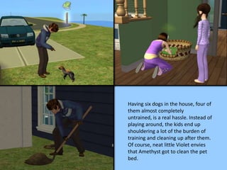 Having six dogs in the house, four of
them almost completely
untrained, is a real hassle. Instead of
playing around, the kids end up
shouldering a lot of the burden of
training and cleaning up after them.
Of course, neat little Violet envies
that Amethyst got to clean the pet
bed.
 