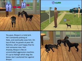 You guys, Bisque is a total jerk.
He’s constantly picking at
Slate, and eventually cows him. On
top of that, he growls at poor Mr.
Ramirez, who’s just happy that he
met someone new. Huh.
Anyway, Bisque is like an
uncontrolled aggression-machine.
It’s up to Haleigh which dog she
keeps, but I cautioned her against
Bisque.
 