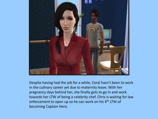 Despite having had the job for a while, Coral hasn’t been to work
in the culinary career yet due to maternity leave. With her
pregnancy days behind her, she finally gets to go in and work
towards her LTW of being a celebrity chef. Chris is waiting for law
enforcement to open up so he can work on his 4th LTW of
becoming Captain Hero.
 