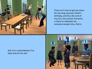 There isn’t time to get too down
for too long, because Violet’s
birthday, and thus the end of
my turn, has arrived. Everyone
is there to celebrate her . . .
everyone except Lime, that is.
Still, he is remembered, if at
least only for his will.
 