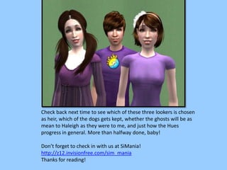 Check back next time to see which of these three lookers is chosen
as heir, which of the dogs gets kept, whether the ghosts will be as
mean to Haleigh as they were to me, and just how the Hues
progress in general. More than halfway done, baby!
Don’t forget to check in with us at SiMania!
http://z12.invisionfree.com/sim_mania
Thanks for reading!
 