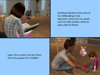 Amethyst decides to do some of
her skillbuilding in the
playroom, where she can watch
over her little brother while he
plays with his blocks.
Later, Chris comes in to join Plum.
He’s very popular for a toddler.
 